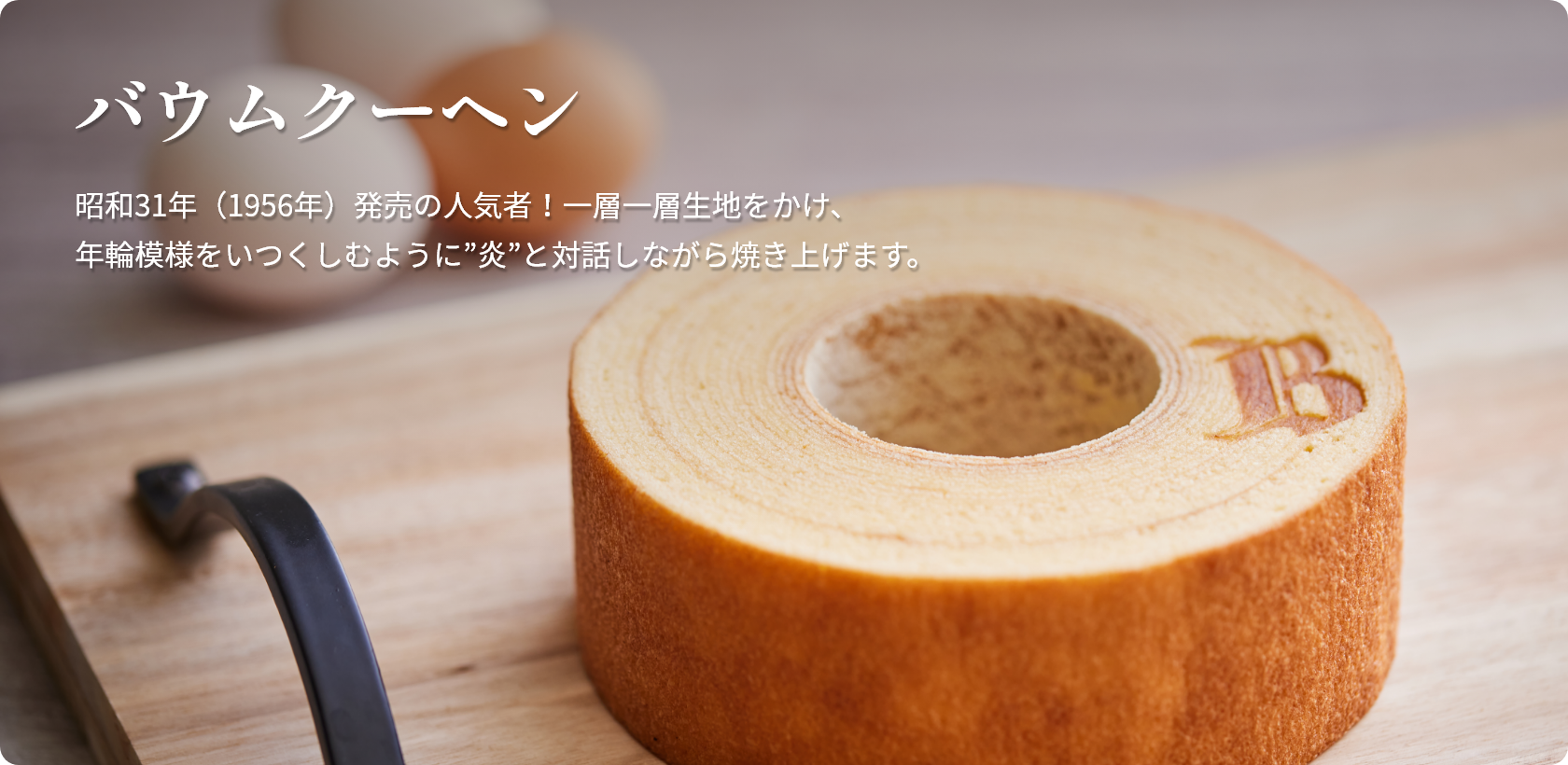 バウムクーヘン 昭和31年(1956年)発売の人気者!一層一層生地をかけ、年輪模様をいつくしむように”炎”と対話しながら焼き上げます。