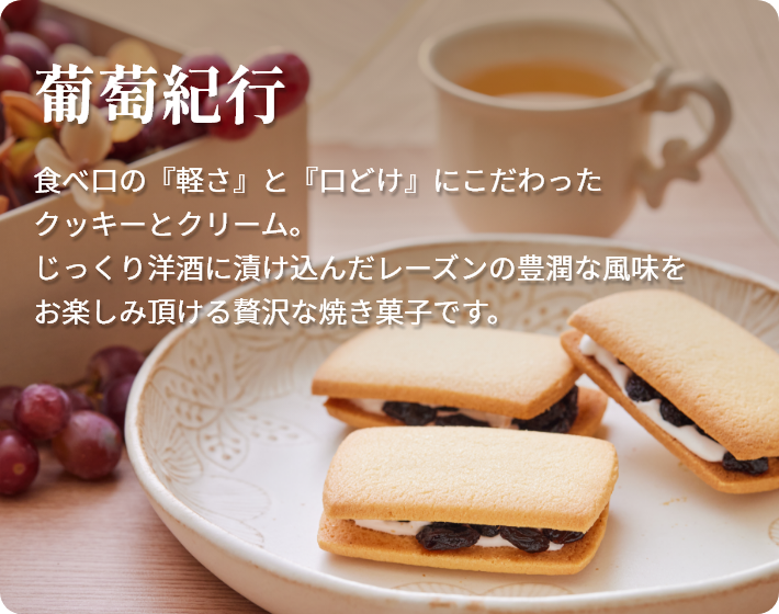 葡萄紀行 食べ口の『軽さ』と『口どけ』にこだわったクッキーとクリーム。じっくり洋酒に漬け込んだレーズンの豊潤な風味をお楽しみ頂ける贅沢な焼き菓子です。