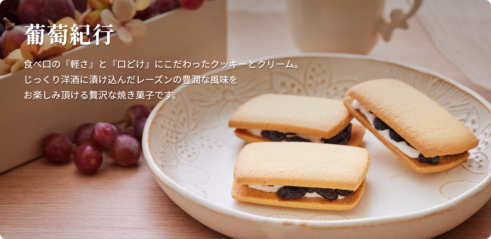 葡萄紀行 食べ口の『軽さ』と『口どけ』にこだわったクッキーとクリーム。じっくり洋酒に漬け込んだレーズンの豊潤な風味をお楽しみ頂ける贅沢な焼き菓子です。