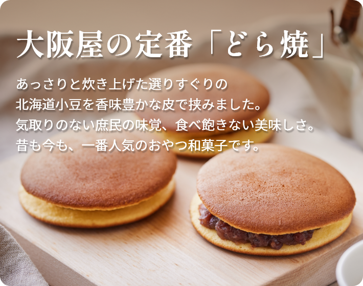 大阪屋の定番  「どら焼」  あっさりと炊き上げた選りすぐりの北海道小豆を香味豊かな皮で挟みました。 気取りのない庶民の味覚、食べ飽きない美味しさ。 昔も今も、一番人気のおやつ和菓子です。