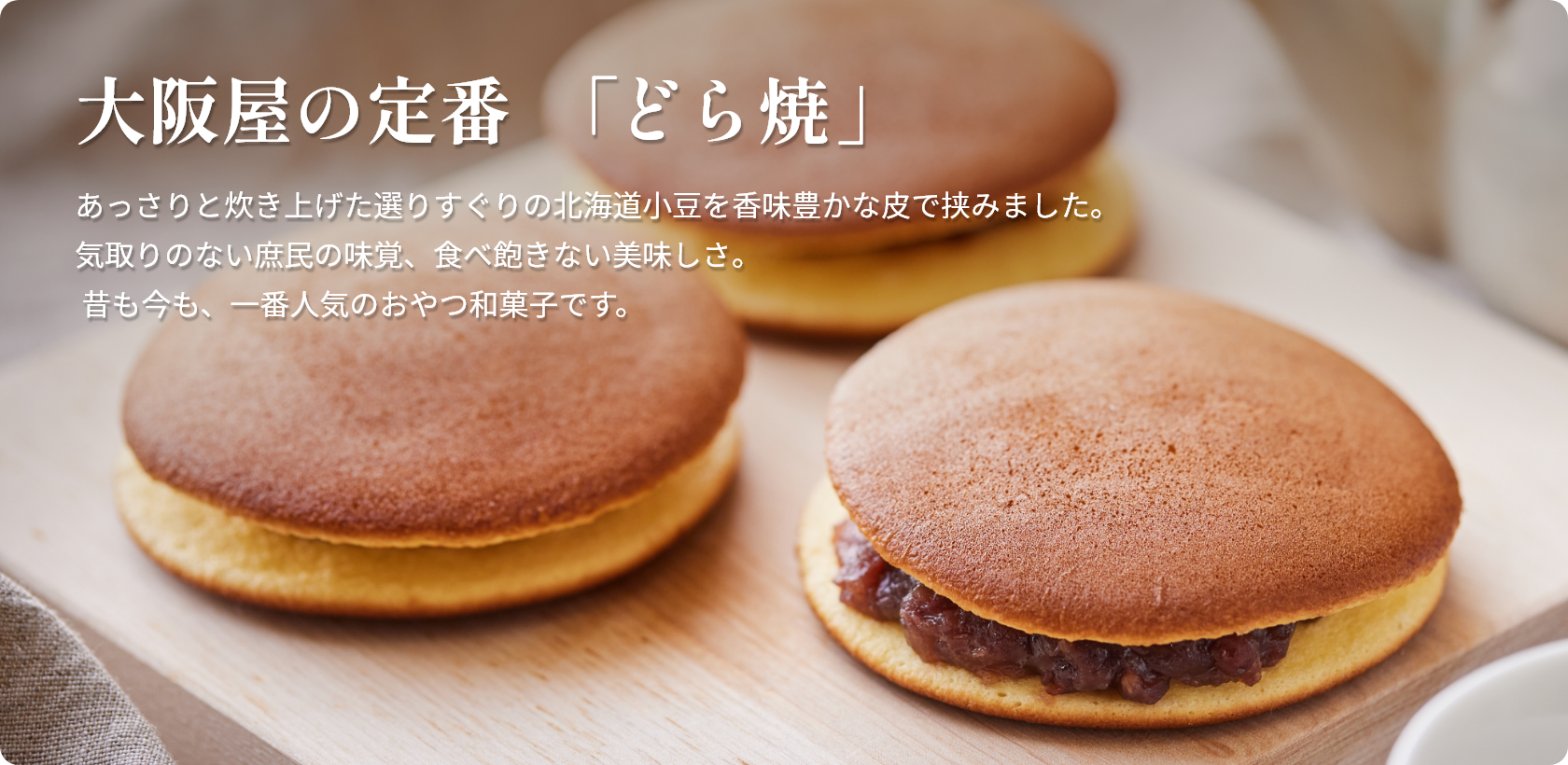 大阪屋の定番  「どら焼」  あっさりと炊き上げた選りすぐりの北海道小豆を香味豊かな皮で挟みました。 気取りのない庶民の味覚、食べ飽きない美味しさ。 昔も今も、一番人気のおやつ和菓子です。